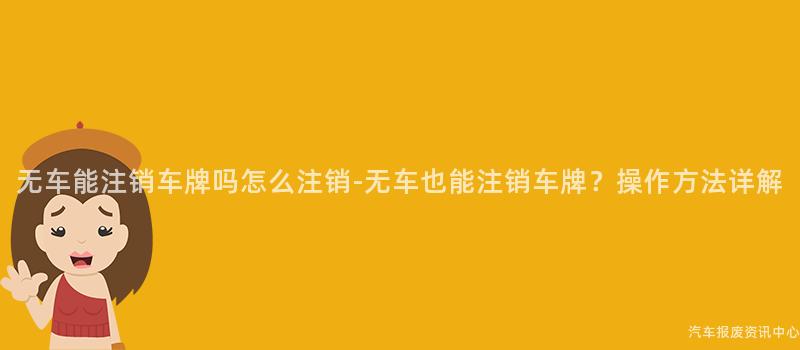 无车能注销车牌吗怎么注销-无车也能注销车牌？操作方法详解