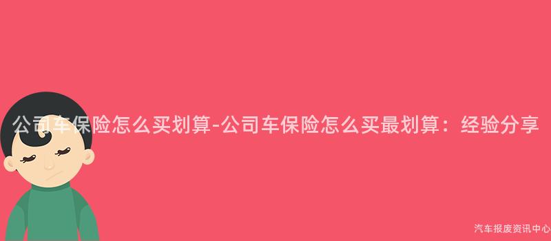 公司车保险怎么买划算-公司车保险怎么买最划算：经验分享