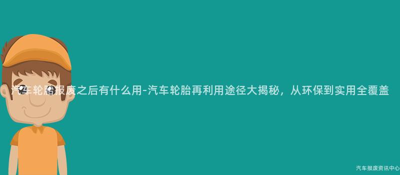 汽车轮胎报废之后有什么用-汽车轮胎再利用途径大揭秘，从环保到实用全覆盖