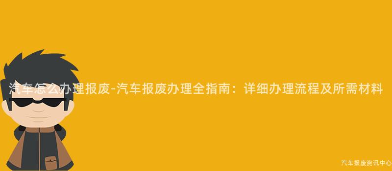 汽车怎么办理报废-汽车报废办理全指南：详细办理流程及所需材料
