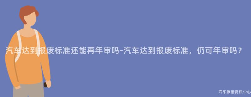 汽车达到报废标准还能再年审吗-汽车达到报废标准，仍可年审吗？