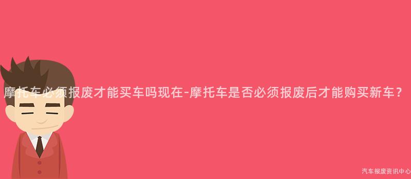 摩托车必须报废才能买车吗现在-摩托车是否必须报废后才能购买新车？