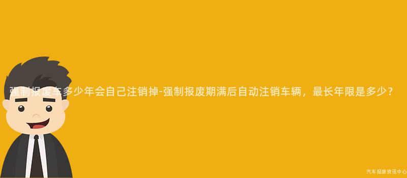 强制报废车多少年会自己注销掉-强制报废期满后自动注销车辆，最长年限是多少？