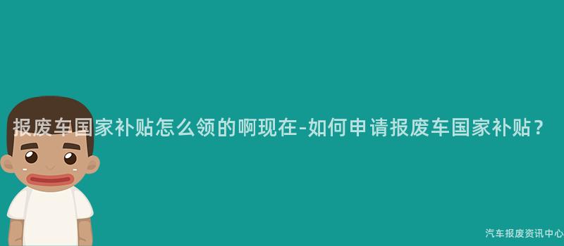 报废车国家补贴怎么领的啊现在-如何申请报废车国家补贴？