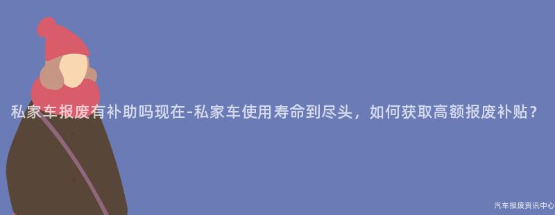 私家车报废有补助吗现在-私家车使用寿命到尽头，如何获取高额报废补贴？
