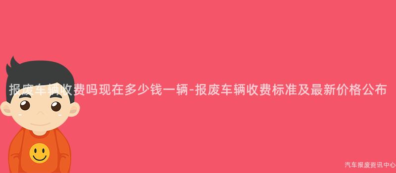 报废车辆收费吗现在多少钱一辆-报废车辆收费标准及最新价格公布