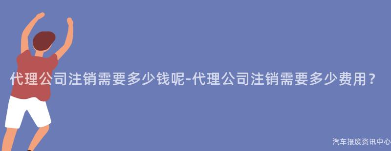代理公司注销需要多少钱呢-代理公司注销需要多少费用？