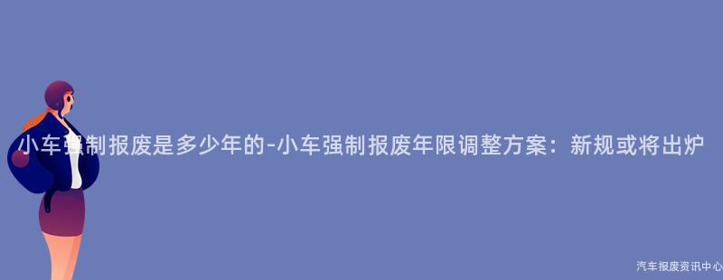 小车强制报废是多少年的-小车强制报废年限调整方案：新规或将出炉