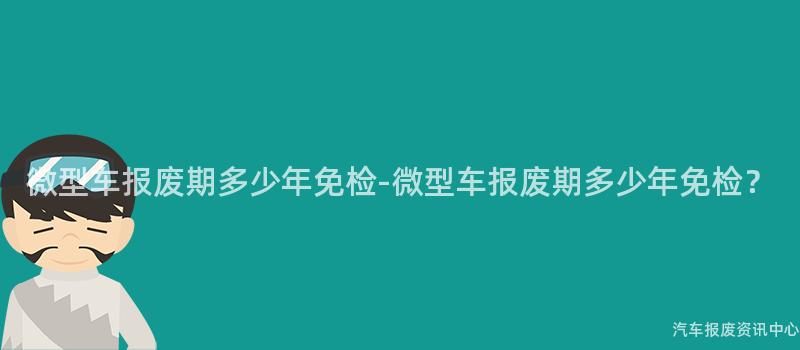 微型车报废期多少年免检-微型车报废期多少年免检？