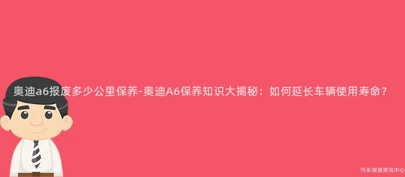 奥迪a6报废多少公里保养-奥迪A6保养知识大揭秘：如何延长车辆使用寿命？