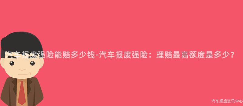 汽车报废强险能赔多少钱-汽车报废强险：理赔最高额度是多少？