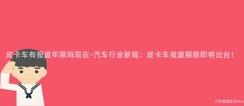 皮卡车有报废年限吗现在-汽车行业新规：皮卡车报废期限即将出台！