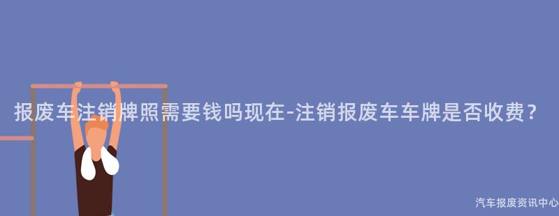 报废车注销牌照需要钱吗现在-注销报废车车牌是否收费？