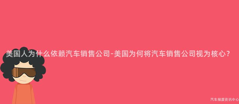 美国人为什么依赖汽车销售公司-美国为何将汽车销售公司视为核心？