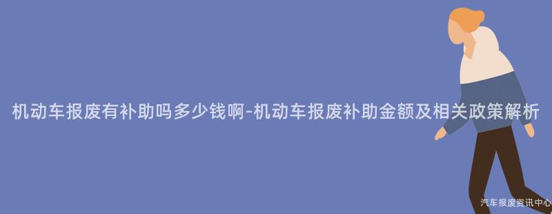 机动车报废有补助吗多少钱啊-机动车报废补助金额及相关政策解析