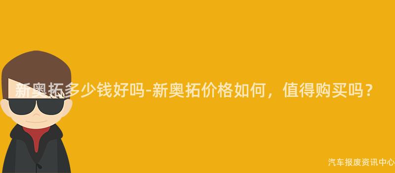新奥拓多少钱好吗-新奥拓价格如何，值得购买吗？