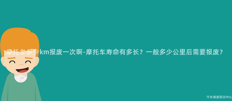 摩托车多少km报废一次啊-摩托车寿命有多长？一般多少公里后需要报废？
