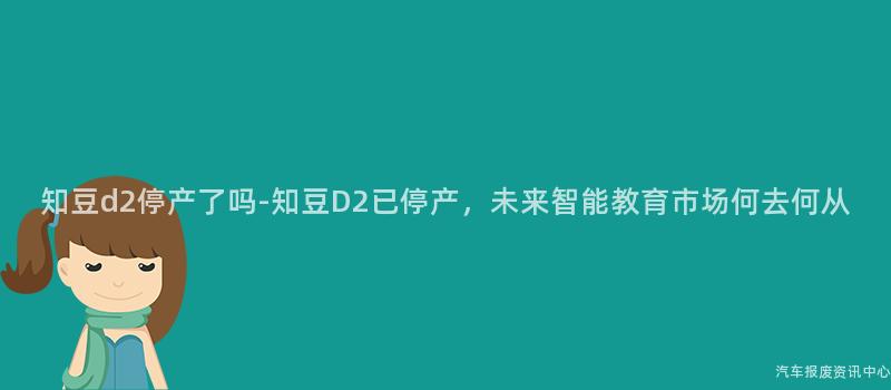 知豆d2停产了吗-知豆D2已停产，未来智能教育市场何去何从
