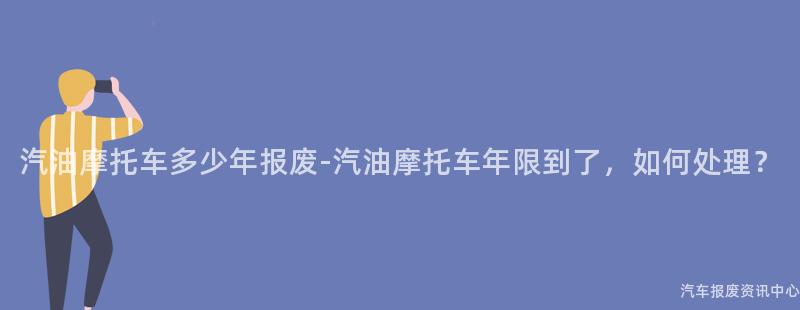 汽油摩托车多少年报废-汽油摩托车年限到了，如何处理？