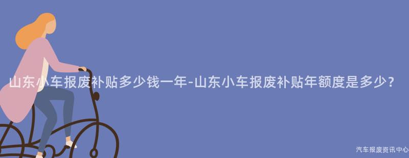 山东小车报废补贴多少钱一年-山东小车报废补贴年额度是多少？