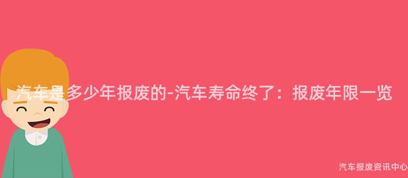 汽车是多少年报废的-汽车寿命终了：报废年限一览