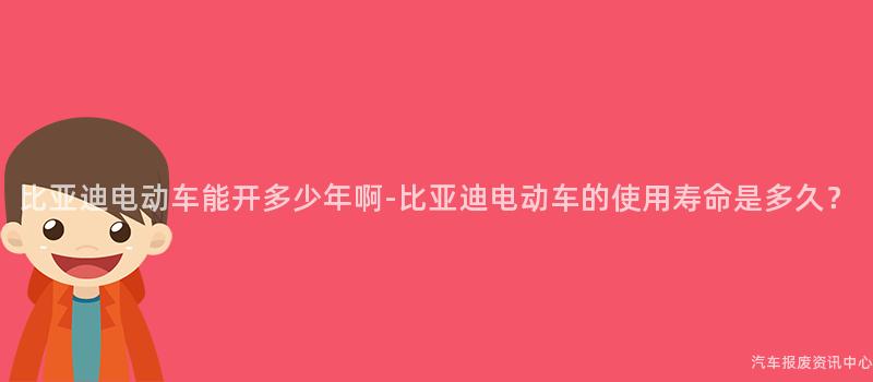 比亚迪电动车能开多少年啊-比亚迪电动车的使用寿命是多久？