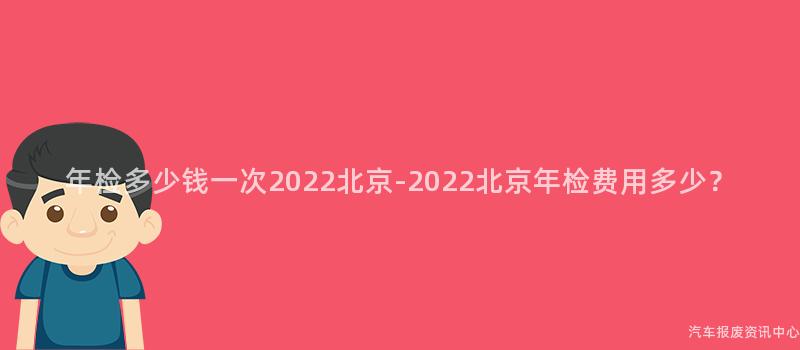 年检多少钱一次2022北京-2022北京年检费用多少？
