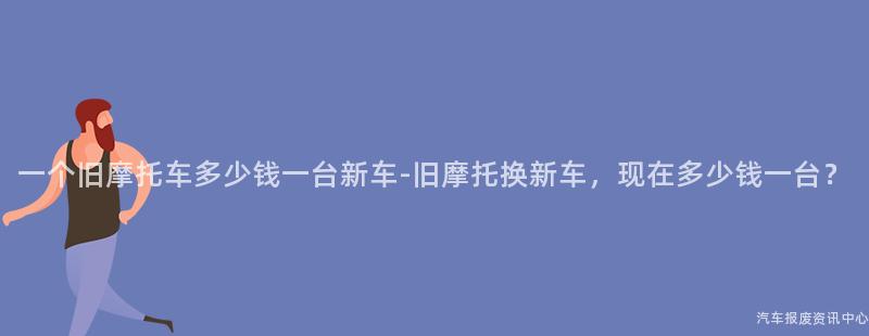 一个旧摩托车多少钱一台新车-旧摩托换新车，现在多少钱一台？