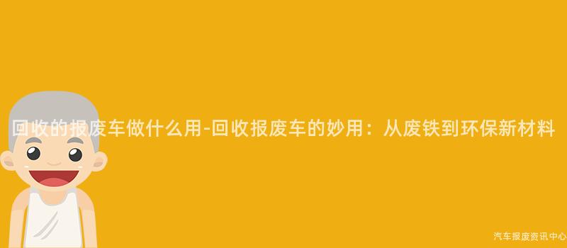 回收的报废车做什么用-回收报废车的妙用：从废铁到环保新材料