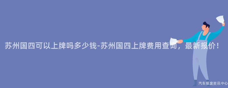 苏州国四可以上牌吗多少钱-苏州国四上牌费用查询，最新报价！