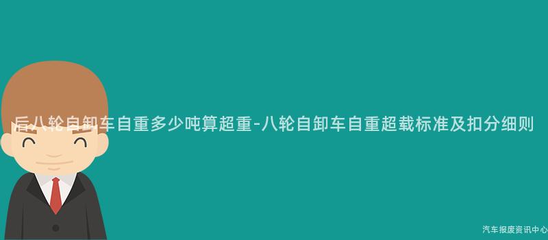 后八轮自卸车自重多少吨算超重-八轮自卸车自重超载标准及扣分细则