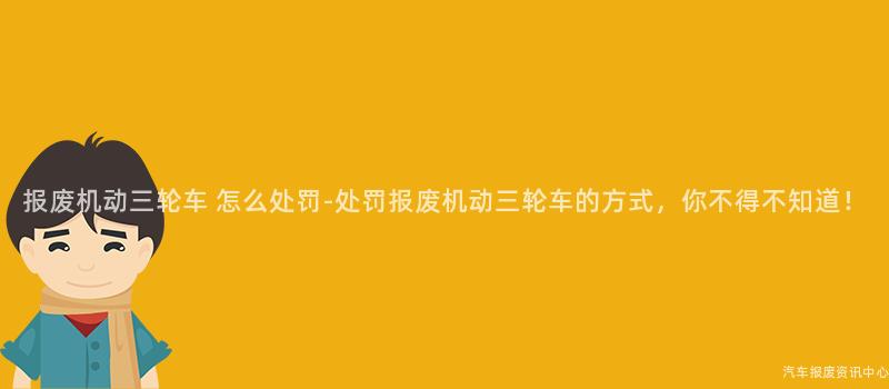 报废机动三轮车 怎么处罚-处罚报废机动三轮车的方式，你不得不知道！
