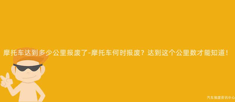 摩托车达到多少公里报废了-摩托车何时报废？达到这个公里数才能知道！