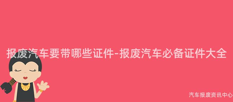 报废汽车要带哪些证件-报废汽车必备证件大全