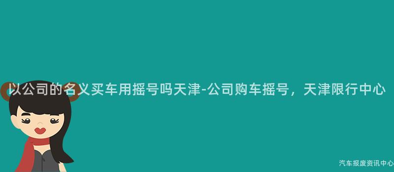 以公司的名义买车用摇号吗天津-公司购车摇号，天津限行中心