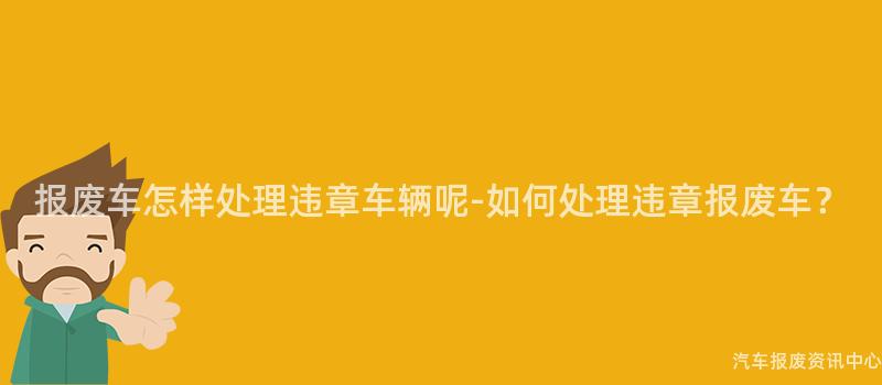 报废车怎样处理违章车辆呢-如何处理违章报废车？