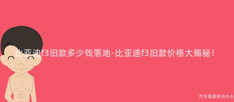 比亚迪f3旧款多少钱落地-比亚迪f3旧款价格大揭秘！