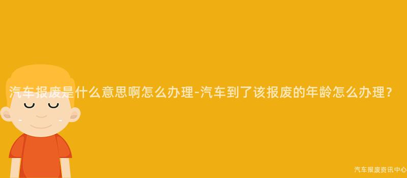 汽车报废是什么意思啊怎么办理-汽车到了该报废的年龄怎么办理？
