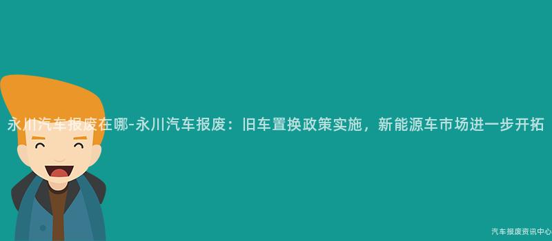 永川汽车报废在哪-永川汽车报废：旧车置换政策实施，新能源车市场进一步开拓