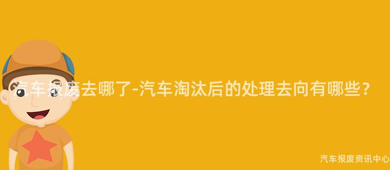 汽车报废去哪了-汽车淘汰后的处理去向有哪些？