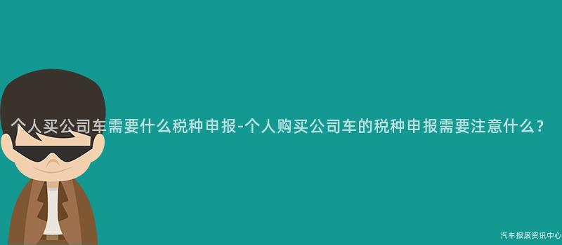 个人买公司车需要什么税种申报-个人购买公司车的税种申报需要注意什么？