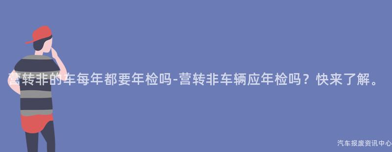 营转非的车每年都要年检吗-营转非车辆应年检吗？快来了解。