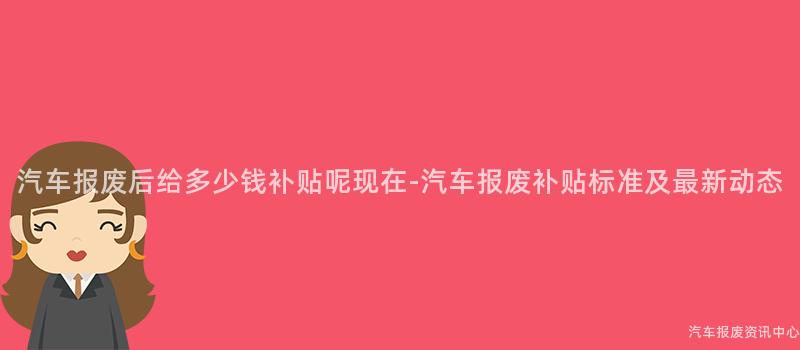 汽车报废后给多少钱补贴呢现在-汽车报废补贴标准及最新动态