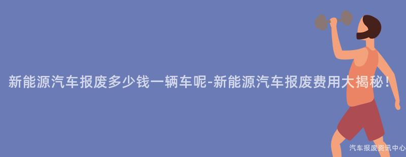 新能源汽车报废多少钱一辆车呢-新能源汽车报废费用大揭秘！