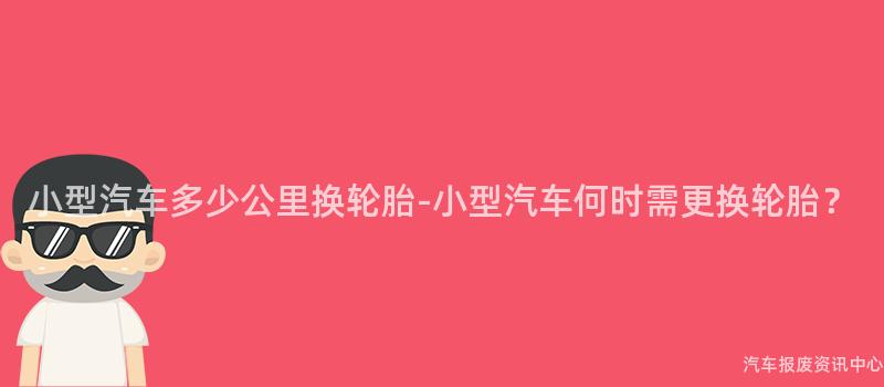小型汽车多少公里换轮胎-小型汽车何时需更换轮胎？