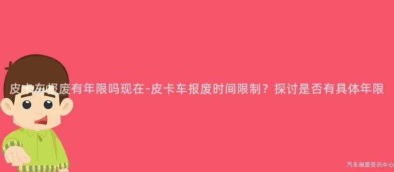 皮卡车报废有年限吗现在-皮卡车报废时间限制？探讨是否有具体年限