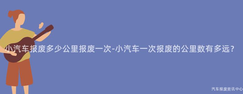小汽车报废多少公里报废一次-小汽车一次报废的公里数有多远？
