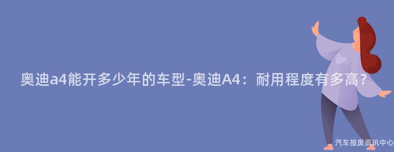 奥迪a4能开多少年的车型-奥迪A4：耐用程度有多高？
