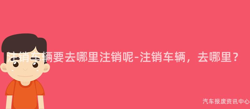 注销车辆要去哪里注销呢-注销车辆，去哪里？