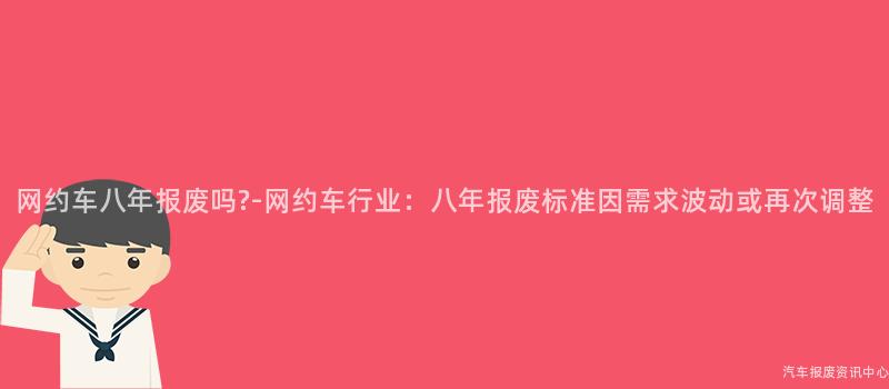 网约车八年报废吗?-网约车行业：八年报废标准因需求波动或再次调整